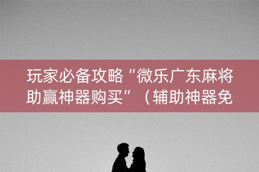 玩家必备攻略“微乐广东麻将助赢神器购买”（辅助神器免费)
