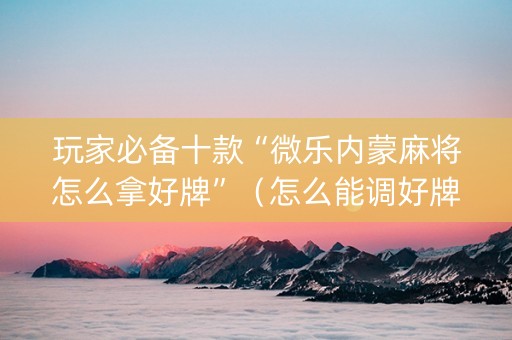 玩家必备十款“微乐内蒙麻将怎么拿好牌”（怎么能调好牌)