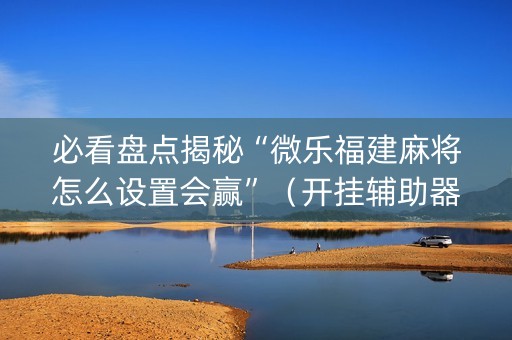 必看盘点揭秘“微乐福建麻将怎么设置会赢”（开挂辅助器插件)