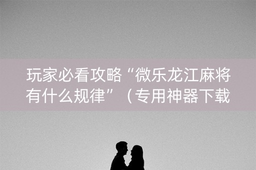 玩家必看攻略“微乐龙江麻将有什么规律”（专用神器下载)