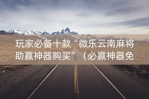 玩家必备十款“微乐云南麻将助赢神器购买”（必赢神器免费安装)
