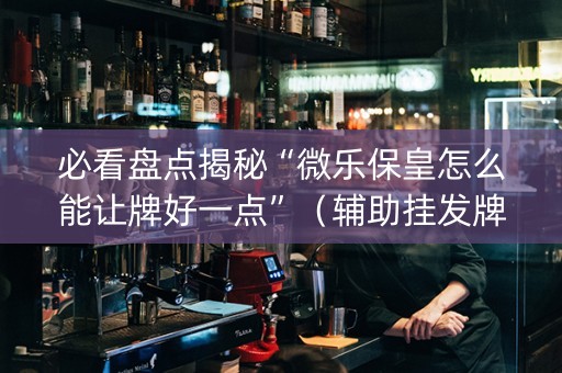 必看盘点揭秘“微乐保皇怎么能让牌好一点”（辅助挂发牌规律)