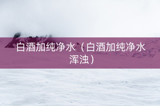 白酒加纯净水（白酒加纯净水 浑浊）