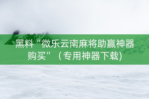 黑料“微乐云南麻将助赢神器购买”（专用神器下载)