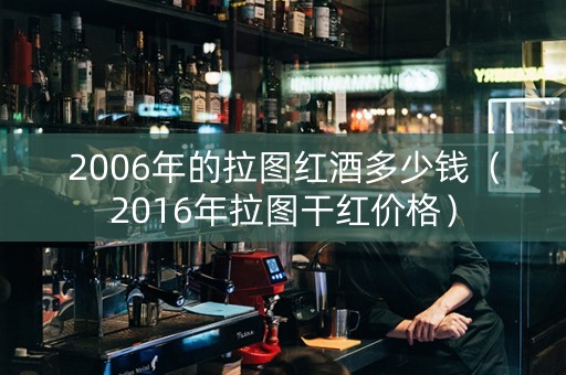 2006年的拉图红酒多少钱（2016年拉图干红价格）