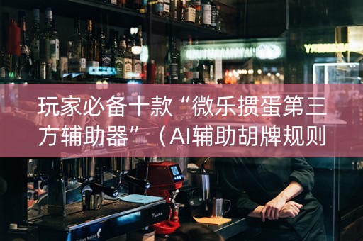 玩家必备十款“微乐掼蛋第三方辅助器”（AI辅助胡牌规则)