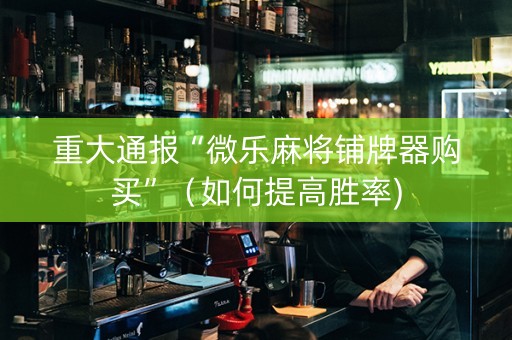 重大通报“微乐麻将铺牌器购买”（如何提高胜率)