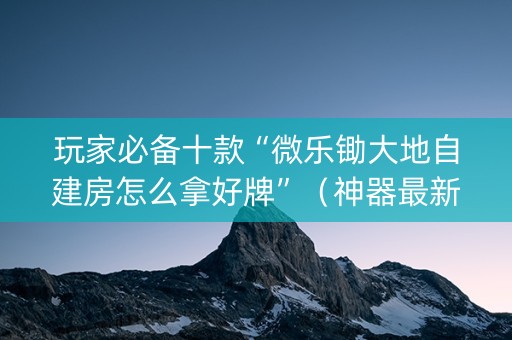 玩家必备十款“微乐锄大地自建房怎么拿好牌”（神器最新免费)