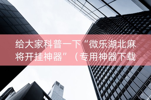 给大家科普一下“微乐湖北麻将开挂神器”（专用神器下载)