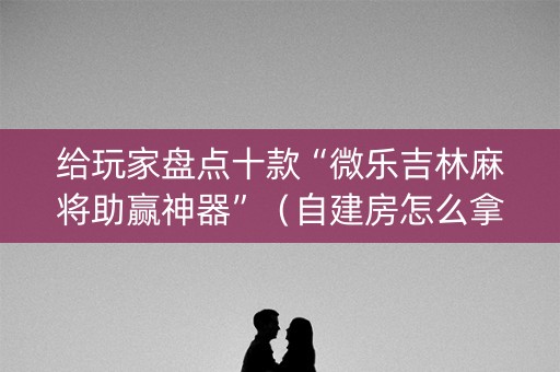 给玩家盘点十款“微乐吉林麻将助赢神器”（自建房怎么拿好牌)