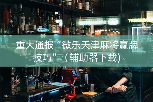 重大通报“微乐天津麻将赢牌技巧”（辅助器下载)