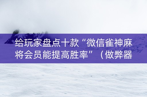 给玩家盘点十款“微信雀神麻将会员能提高胜率”（做弊器软件下载)