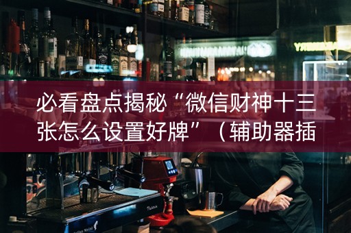 必看盘点揭秘“微信财神十三张怎么设置好牌”（辅助器插件)