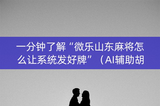 一分钟了解“微乐山东麻将怎么让系统发好牌”（AI辅助胡牌规则)