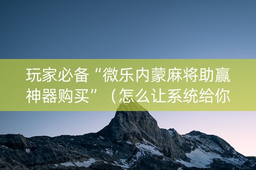 玩家必备“微乐内蒙麻将助赢神器购买”（怎么让系统给你发好牌)