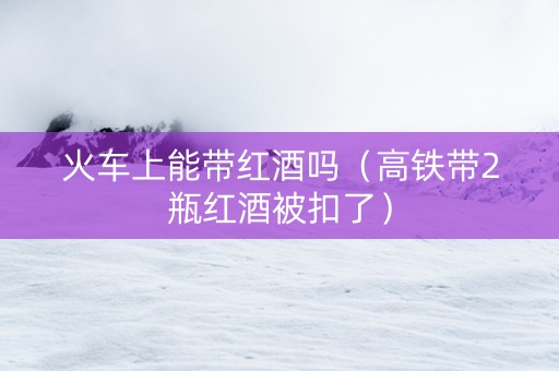火车上能带红酒吗（高铁带2瓶红酒被扣了）