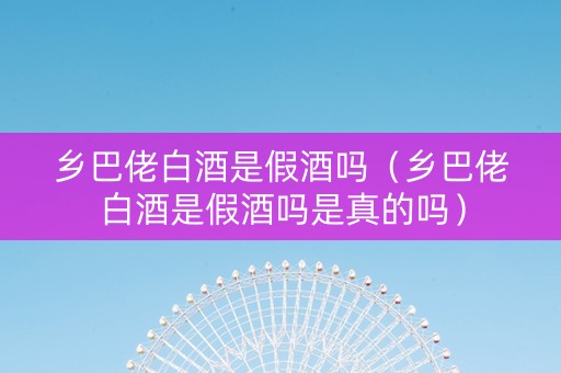 乡巴佬白酒是假酒吗（乡巴佬白酒是假酒吗是真的吗）
