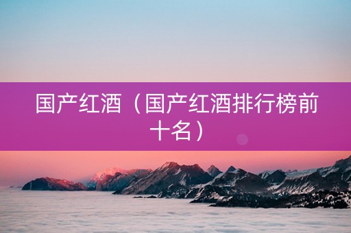 国产红酒（国产红酒排行榜前十名）