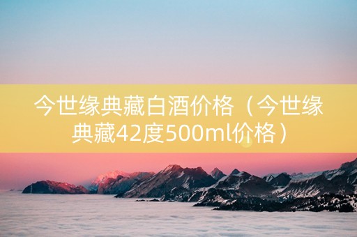 今世缘典藏白酒价格（今世缘典藏42度500ml价格）