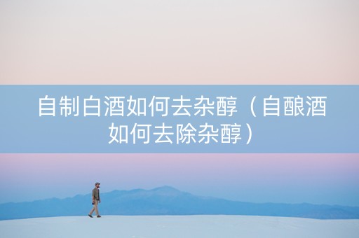 自制白酒如何去杂醇（自酿酒如何去除杂醇）