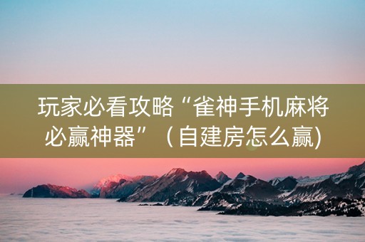 玩家必看攻略“雀神手机麻将必赢神器”（自建房怎么赢)