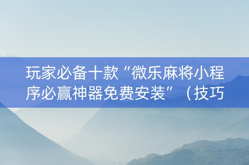 玩家必备十款“微乐麻将小程序必赢神器免费安装”（技巧和打好牌方法)