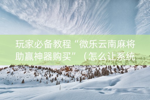 玩家必备教程“微乐云南麻将助赢神器购买”（怎么让系统给你发好牌)