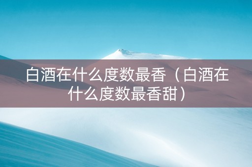 白酒在什么度数最香（白酒在什么度数最香甜）