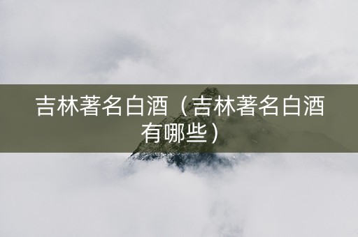 吉林著名白酒（吉林著名白酒有哪些）