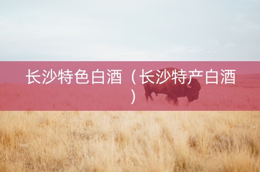 长沙特色白酒（长沙特产白酒）