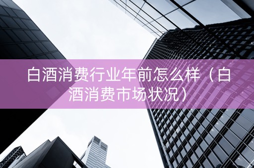 白酒消费行业年前怎么样（白酒消费市场状况）