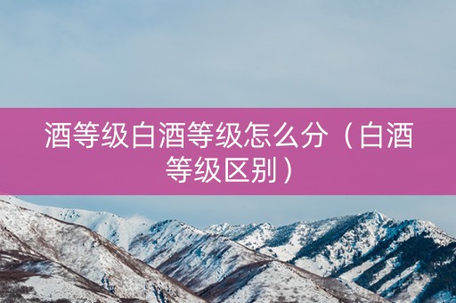 酒等级白酒等级怎么分（白酒等级区别）