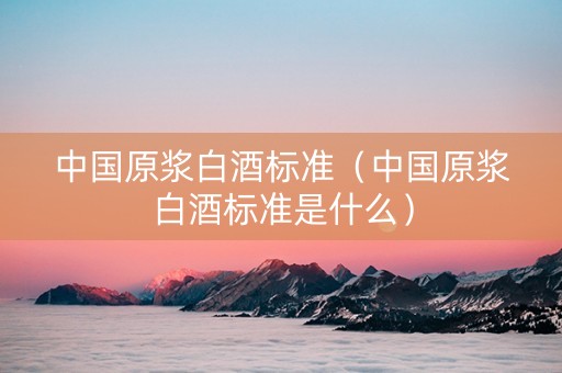 中国原浆白酒标准（中国原浆白酒标准是什么）