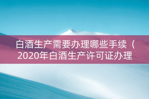 白酒生产需要办理哪些手续（2020年白酒生产许可证办理新政策）