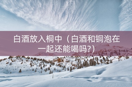 白酒放入桐中（白酒和铜泡在一起还能喝吗?）