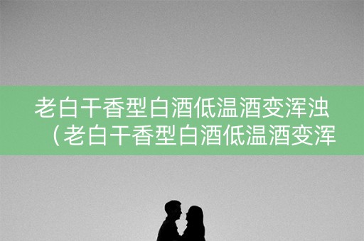 老白干香型白酒低温酒变浑浊（老白干香型白酒低温酒变浑浊还能喝吗）