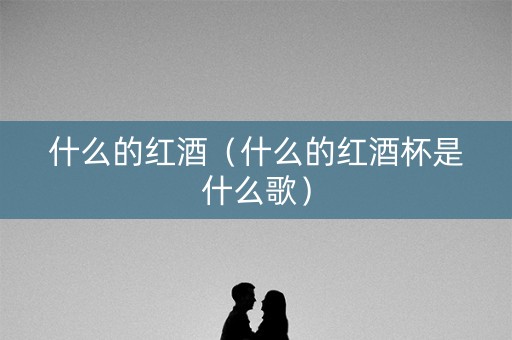 什么的红酒（什么的红酒杯是什么歌）