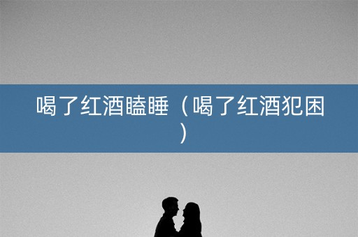 喝了红酒瞌睡（喝了红酒犯困）