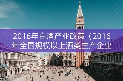 2016年白酒产业政策（2016年全国规模以上酒类生产企业白酒产量）