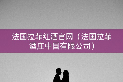 法国拉菲红酒官网（法国拉菲酒庄中国有限公司）