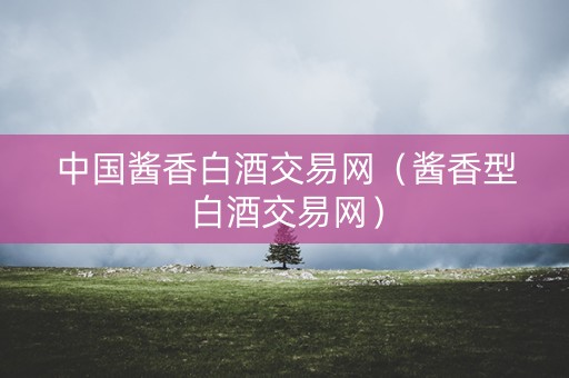 中国酱香白酒交易网（酱香型白酒交易网）