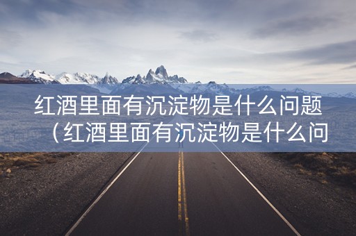 红酒里面有沉淀物是什么问题（红酒里面有沉淀物是什么问题啊）