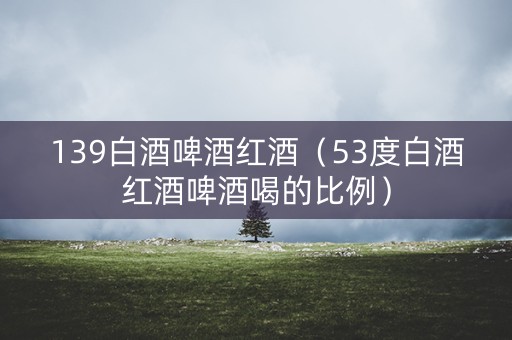139白酒啤酒红酒（53度白酒红酒啤酒喝的比例）