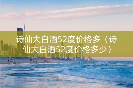 诗仙大白酒52度价格多（诗仙大白酒52度价格多少）