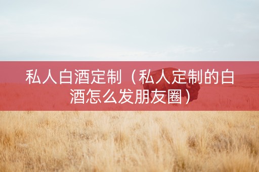 私人白酒定制（私人定制的白酒怎么发朋友圈）