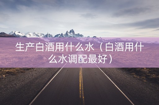 生产白酒用什么水（白酒用什么水调配最好）