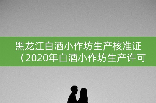 黑龙江白酒小作坊生产核准证（2020年白酒小作坊生产许可证 网上销售）