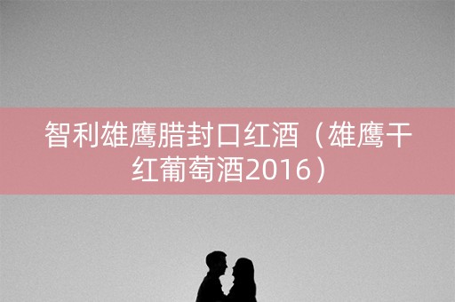 智利雄鹰腊封口红酒（雄鹰干红葡萄酒2016）