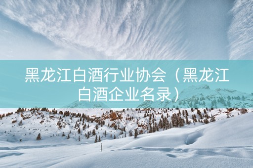 黑龙江白酒行业协会（黑龙江白酒企业名录）