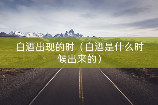 白酒出现的时（白酒是什么时候出来的）